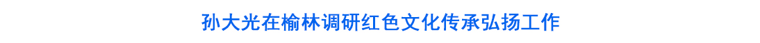 孙大光在榆林调研红色文化传承弘扬工作