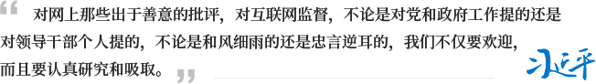 对网上那些出于善意的批评，对互联网监督，不论是对党和政府工作提的还是对领导干部个人提的，不论是和风细雨的还是忠言逆耳的，我们不仅要欢迎，而且要认真研究和吸取。