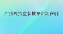 广州外贸童装批发市场在哪 广州外贸童装批发市场在哪里