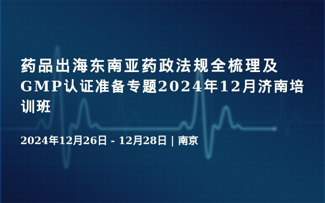 药品出海东南亚药政法规全梳理及GMP认证准备专题2024年12月济南培训班